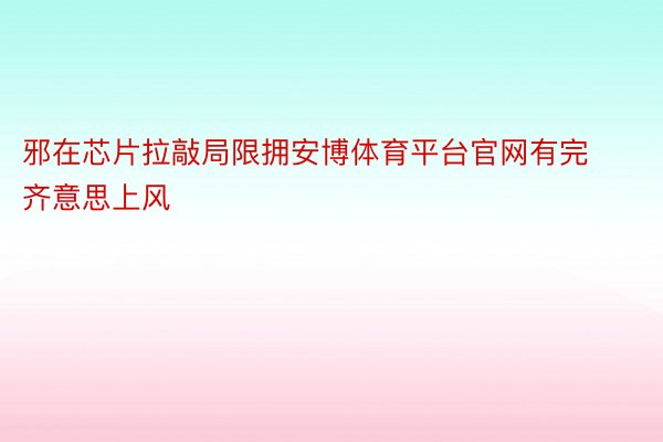 邪在芯片拉敲局限拥安博体育平台官网有完齐意思上风