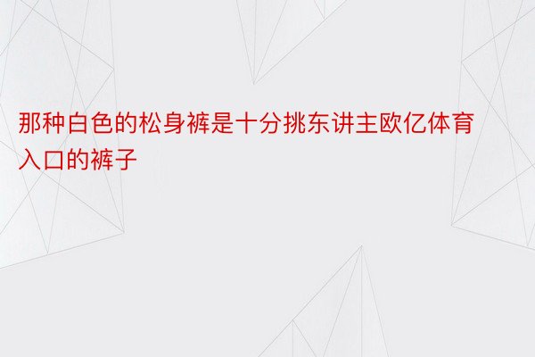 那种白色的松身裤是十分挑东讲主欧亿体育入口的裤子