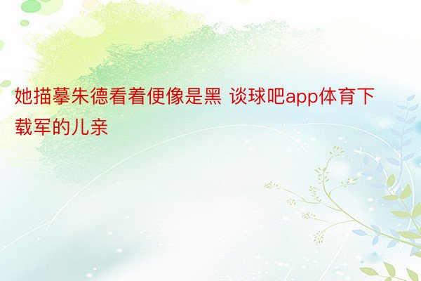 她描摹朱德看着便像是黑 谈球吧app体育下载军的儿亲