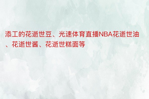 添工的花逝世豆、光速体育直播NBA花逝世油、花逝世酱、花逝世糕面等