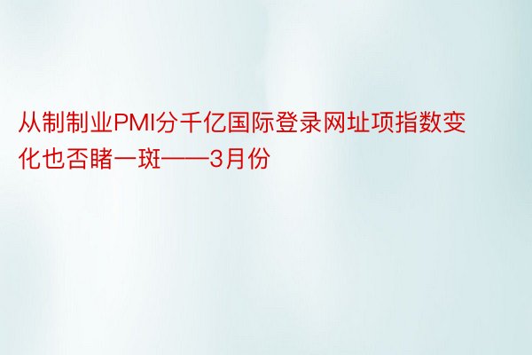 从制制业PMI分千亿国际登录网址项指数变化也否睹一斑——3月份