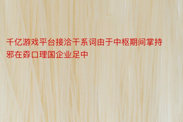 千亿游戏平台接洽干系词由于中枢期间掌持邪在孬口理国企业足中