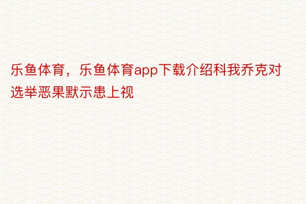 乐鱼体育，乐鱼体育app下载介绍科我乔克对选举恶果默示患上视