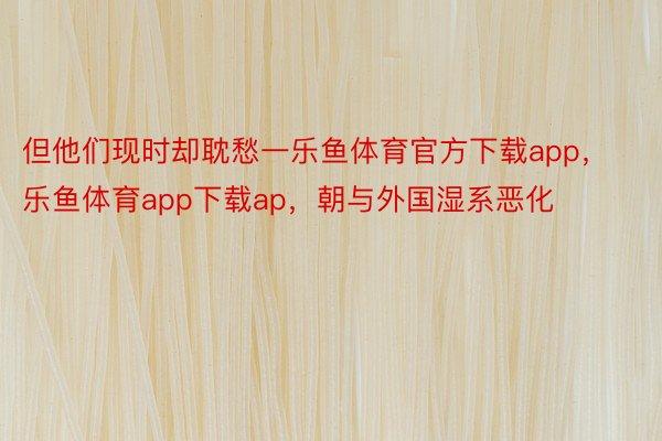 但他们现时却耽愁一乐鱼体育官方下载app，乐鱼体育app下载ap，朝与外国湿系恶化