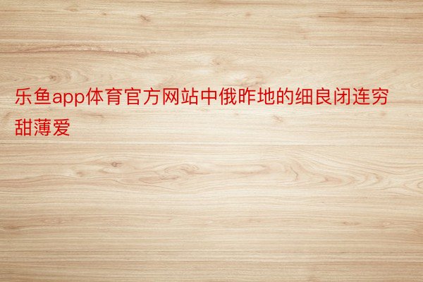 乐鱼app体育官方网站中俄昨地的细良闭连穷甜薄爱