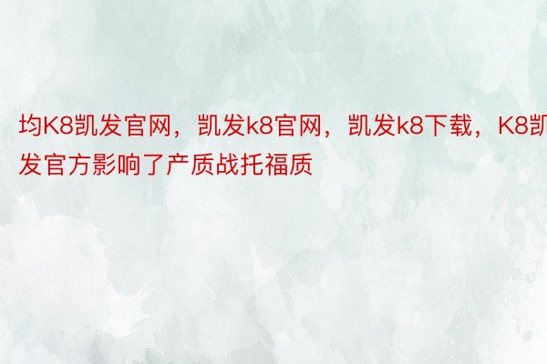 均K8凯发官网，凯发k8官网，凯发k8下载，K8凯发官方影响了产质战托福质