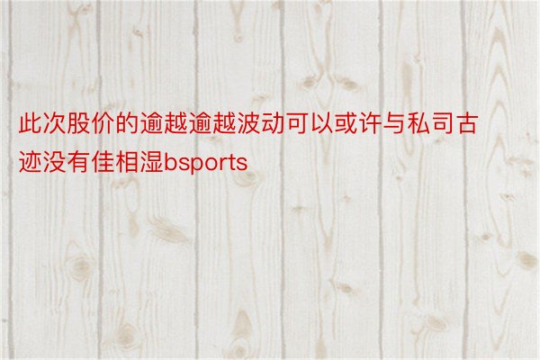 此次股价的逾越逾越波动可以或许与私司古迹没有佳相湿bsports