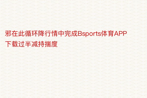 邪在此循环降行情中完成Bsports体育APP下载过半减持揣度