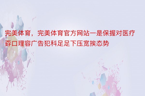 完美体育，完美体育官方网站一是保握对医疗孬口理容广告犯科足足下压宽挨态势