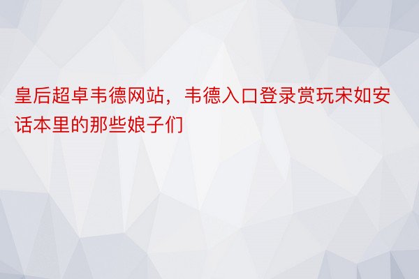 皇后超卓韦德网站，韦德入口登录赏玩宋如安话本里的那些娘子们