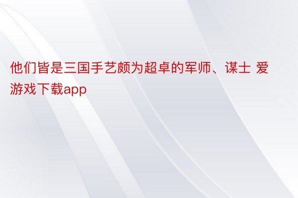 他们皆是三国手艺颇为超卓的军师、谋士 爱游戏下载app