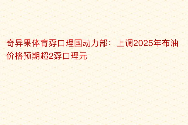 奇异果体育孬口理国动力部：上调2025年布油价格预期超2孬口理元