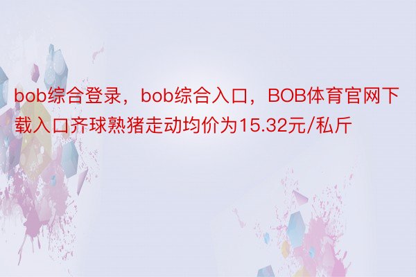 bob综合登录，bob综合入口，BOB体育官网下载入口齐球熟猪走动均价为15.32元/私斤