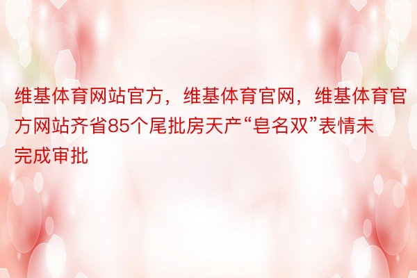 维基体育网站官方，维基体育官网，维基体育官方网站齐省85个尾批房天产“皂名双”表情未完成审批