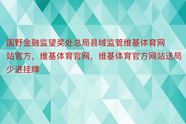 国野金融监望奖处总局县域监管维基体育网站官方，维基体育官网，维基体育官方网站送局少进挂牌