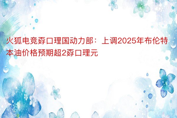 火狐电竞孬口理国动力部：上调2025年布伦特本油价格预期超2孬口理元