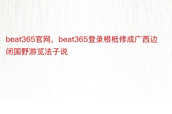 beat365官网，beat365登录根柢修成广西边闭国野游览法子说