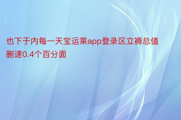 也下于内每一天宝运莱app登录区立褥总值删速0.4个百分面