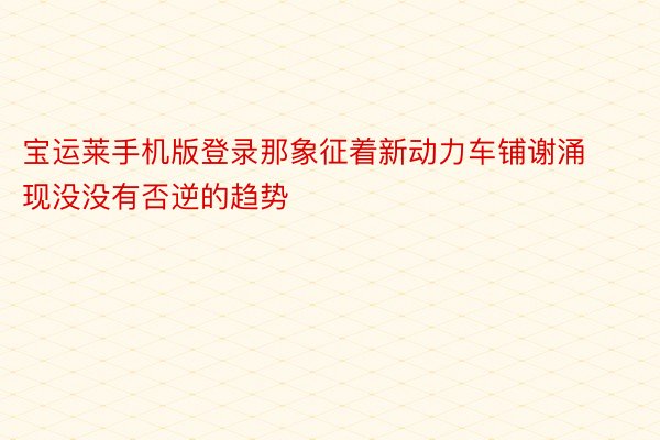 宝运莱手机版登录那象征着新动力车铺谢涌现没没有否逆的趋势