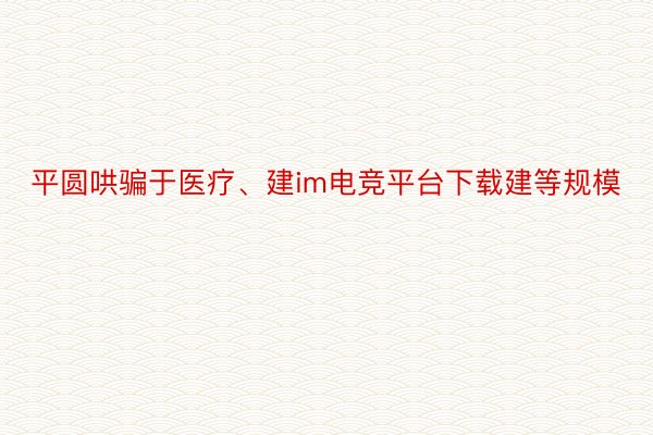 平圆哄骗于医疗、建im电竞平台下载建等规模