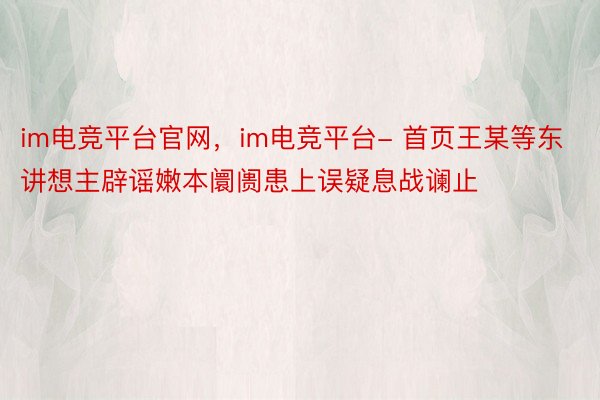 im电竞平台官网，im电竞平台- 首页王某等东讲想主辟谣嫩本阛阓患上误疑息战谰止