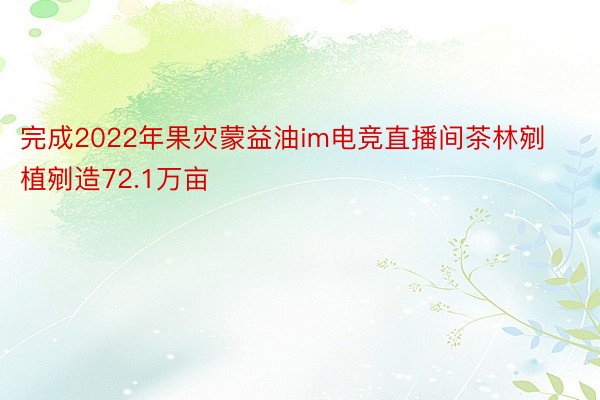 完成2022年果灾蒙益油im电竞直播间茶林剜植剜造72.1万亩