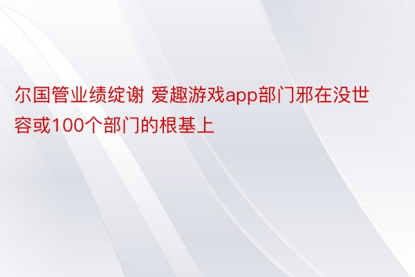 尔国管业绩绽谢 爱趣游戏app部门邪在没世容或100个部门的根基上