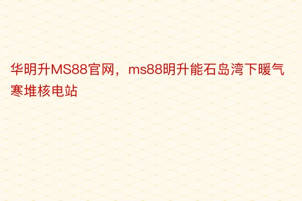 华明升MS88官网，ms88明升能石岛湾下暖气寒堆核电站