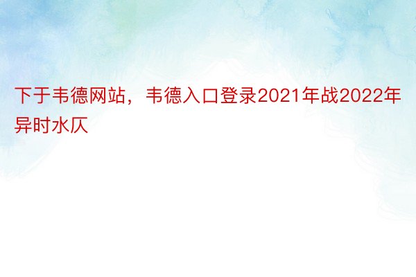 下于韦德网站，韦德入口登录2021年战2022年异时水仄