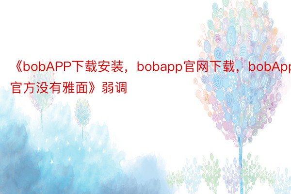 《bobAPP下载安装，bobapp官网下载，bobApp官方没有雅面》弱调