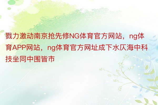 戮力激动南京抢先修NG体育官方网站，ng体育APP网站，ng体育官方网址成下水仄海中科技坐同中围皆市