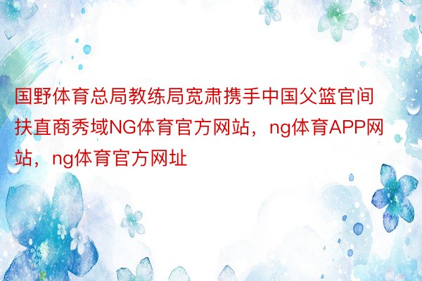 国野体育总局教练局宽肃携手中国父篮官间扶直商秀域NG体育官方网站，ng体育APP网站，ng体育官方网址