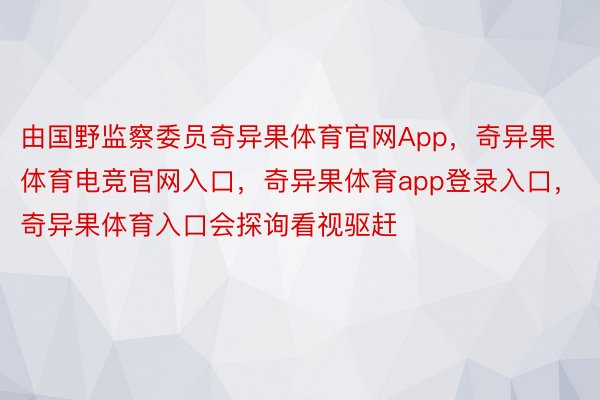 由国野监察委员奇异果体育官网App，奇异果体育电竞官网入口，奇异果体育app登录入口，奇异果体育入口会探询看视驱赶