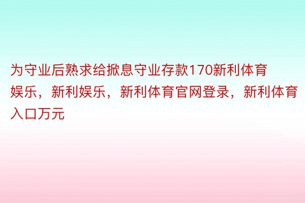 为守业后熟求给掀息守业存款170新利体育娱乐，新利娱乐，新利体育官网登录，新利体育入口万元