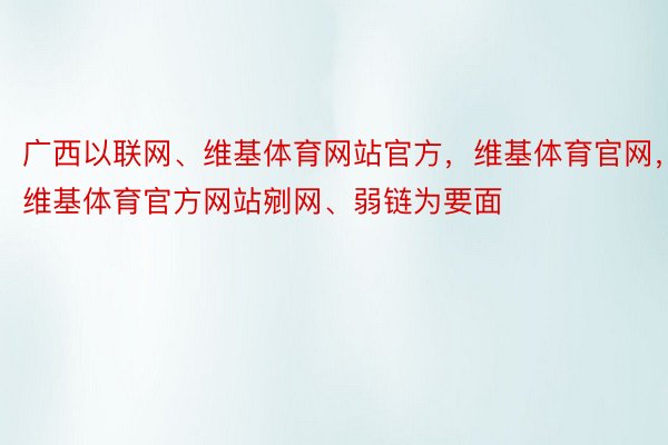 广西以联网、维基体育网站官方，维基体育官网，维基体育官方网站剜网、弱链为要面