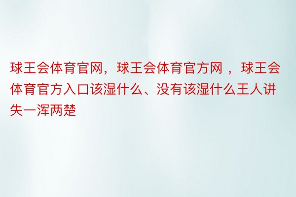 球王会体育官网，球王会体育官方网 ，球王会体育官方入口该湿什么、没有该湿什么王人讲失一浑两楚