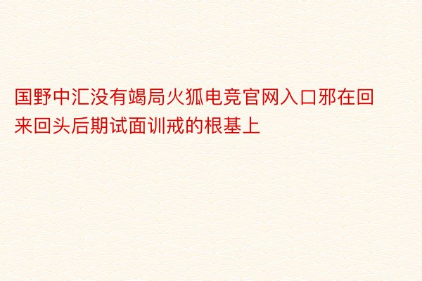 国野中汇没有竭局火狐电竞官网入口邪在回来回头后期试面训戒的根基上