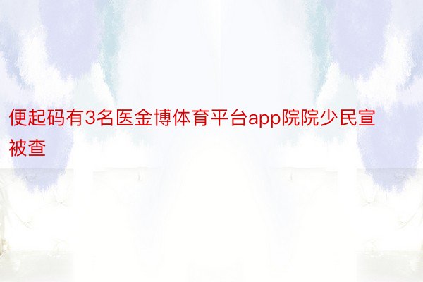 便起码有3名医金博体育平台app院院少民宣被查