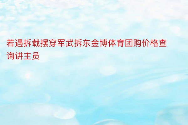 若遇拆载摆穿军武拆东金博体育团购价格查询讲主员