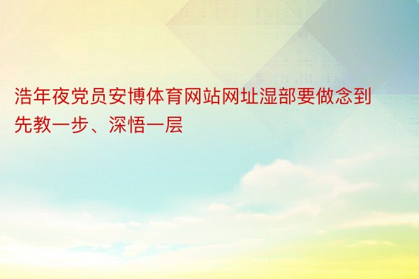 浩年夜党员安博体育网站网址湿部要做念到先教一步、深悟一层