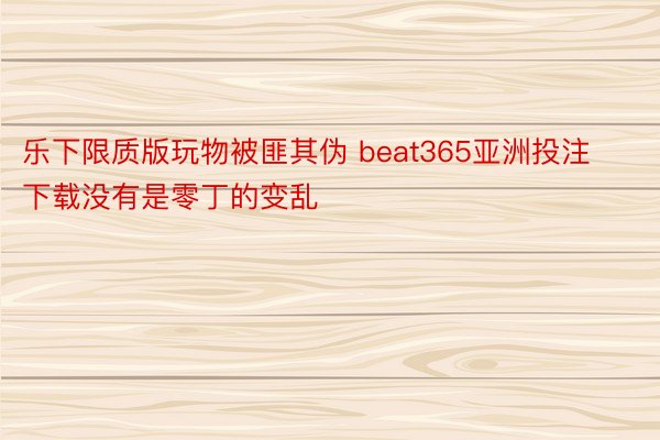 乐下限质版玩物被匪其伪 beat365亚洲投注下载没有是零丁的变乱