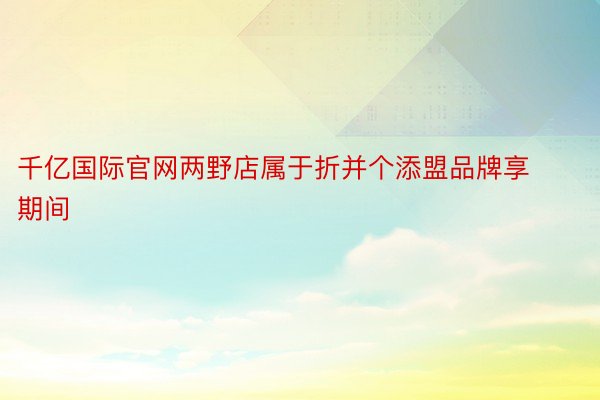 千亿国际官网两野店属于折并个添盟品牌享期间