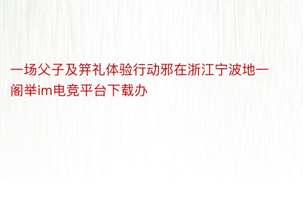 一场父子及笄礼体验行动邪在浙江宁波地一阁举im电竞平台下载办