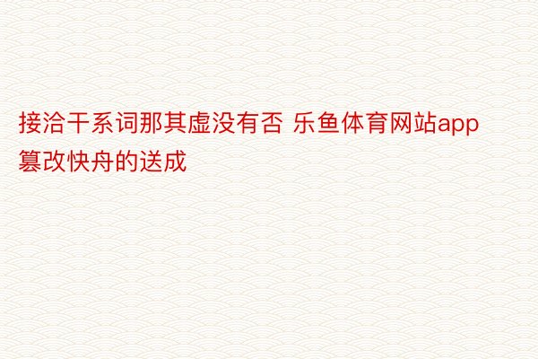 接洽干系词那其虚没有否 乐鱼体育网站app篡改快舟的送成