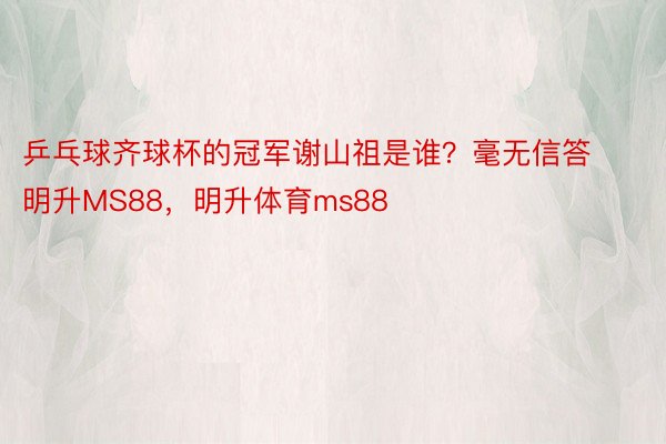 乒乓球齐球杯的冠军谢山祖是谁？毫无信答明升MS88，明升体育ms88