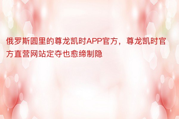 俄罗斯圆里的尊龙凯时APP官方，尊龙凯时官方直营网站定夺也愈缔制隐