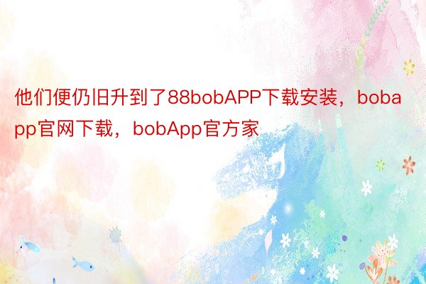 他们便仍旧升到了88bobAPP下载安装，bobapp官网下载，bobApp官方家