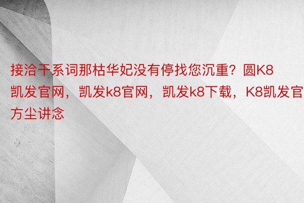 接洽干系词那枯华妃没有停找您沉重？圆K8凯发官网，凯发k8官网，凯发k8下载，K8凯发官方尘讲念