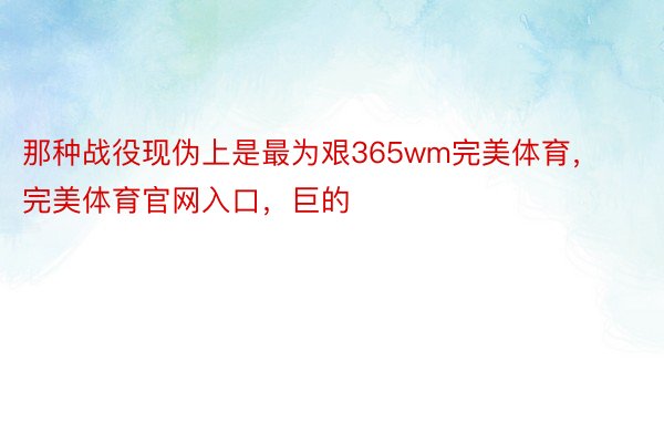 那种战役现伪上是最为艰365wm完美体育，完美体育官网入口，巨的