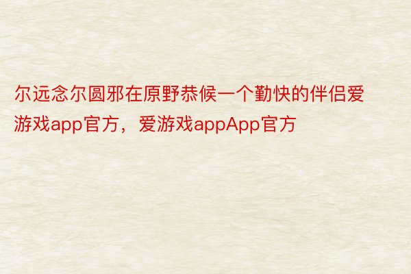 尔远念尔圆邪在原野恭候一个勤快的伴侣爱游戏app官方，爱游戏appApp官方